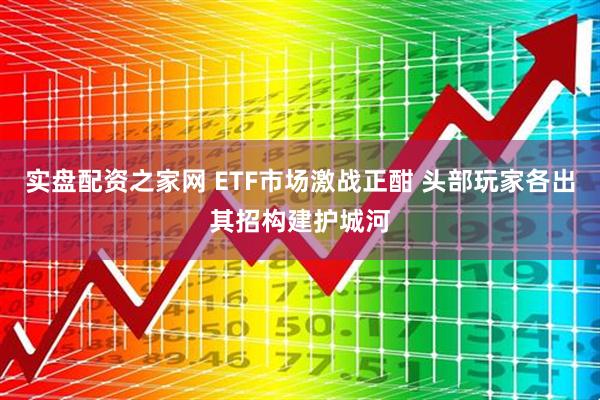 实盘配资之家网 ETF市场激战正酣 头部玩家各出其招构建护城河