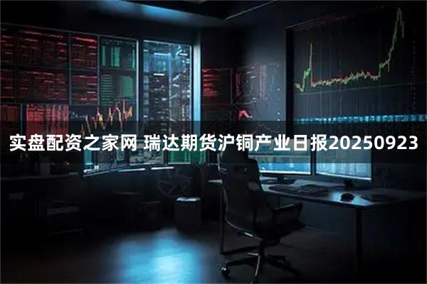 实盘配资之家网 瑞达期货沪铜产业日报20250923