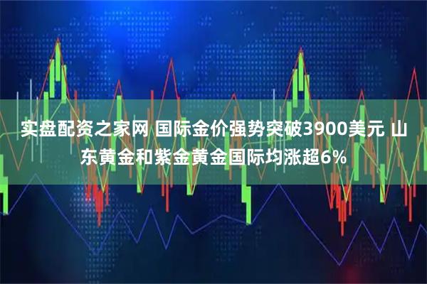实盘配资之家网 国际金价强势突破3900美元 山东黄金和紫金黄金国际均涨超6%