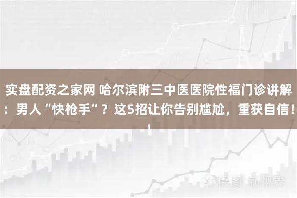 实盘配资之家网 哈尔滨附三中医医院性福门诊讲解：男人“快枪手”？这5招让你告别尴尬，重获自信！