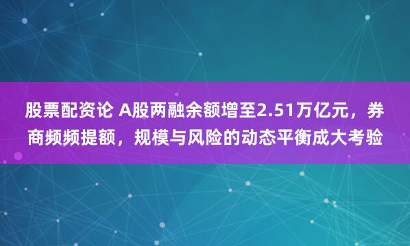 股票配资论 A股两融余额增至2.51万亿元，券商频频提额，规模与风险的动态平衡成大考验
