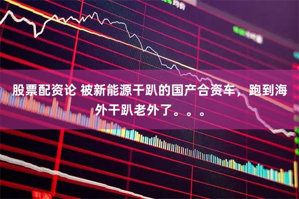 股票配资论 被新能源干趴的国产合资车，跑到海外干趴老外了。。。